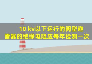 10 kv以下运行的阀型避雷器的绝缘电阻应每年检测一次